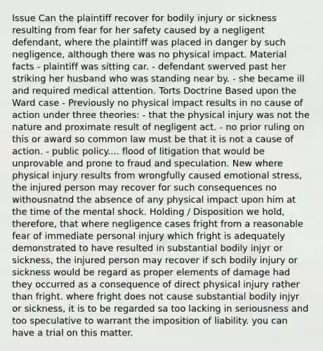 Issue Can the plaintiff recover for bodily injury or sickness resulting from fear for her safety caused by a negligent defendant, where the plaintiff was placed in danger by such negligence, although there was no physical impact. Material facts - plaintiff was sitting car. - defendant swerved past her striking her husband who was standing near by. - she became ill and required medical attention. Torts Doctrine Based upon the Ward case - Previously no physical impact results in no cause of action under three theories: - that the physical injury was not the nature and proximate result of negligent act. - no prior ruling on this or award so common law must be that it is not a cause of action. - public policy.... flood of litigation that would be unprovable and prone to fraud and speculation. New where physical injury results from wrongfully caused emotional stress, the injured person may recover for such consequences no withousnatnd the absence of any physical impact upon him at the time of the mental shock. Holding / Disposition we hold, therefore, that where negligence cases fright from a reasonable fear of immediate personal injury which fright is adequately demonstrated to have resulted in substantial bodily injyr or sickness, the injured person may recover if sch bodily injury or sickness would be regard as proper elements of damage had they occurred as a consequence of direct physical injury rather than fright. where fright does not cause substantial bodily injyr or sickness, it is to be regarded sa too lacking in seriousness and too speculative to warrant the imposition of liability. you can have a trial on this matter.