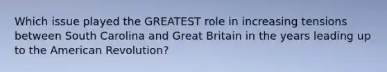 Which issue played the GREATEST role in increasing tensions between South Carolina and Great Britain in the years leading up to the American Revolution?