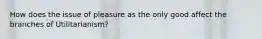 How does the issue of pleasure as the only good affect the branches of Utilitarianism?