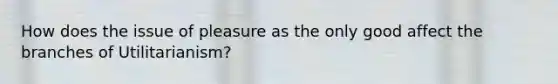 How does the issue of pleasure as the only good affect the branches of Utilitarianism?