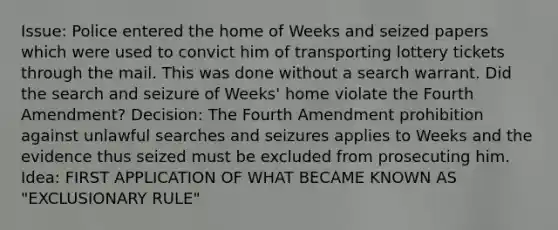 Issue: Police entered the home of Weeks and seized papers which were used to convict him of transporting lottery tickets through the mail. This was done without a search warrant. Did the search and seizure of Weeks' home violate the Fourth Amendment? Decision: The Fourth Amendment prohibition against unlawful searches and seizures applies to Weeks and the evidence thus seized must be excluded from prosecuting him. Idea: FIRST APPLICATION OF WHAT BECAME KNOWN AS "EXCLUSIONARY RULE"