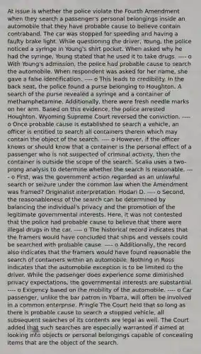 At issue is whether the police violate the Fourth Amendment when they search a passenger's personal belongings inside an automobile that they have probable cause to believe contain contraband. The car was stopped for speeding and having a faulty brake light. While questioning the driver, Young, the police noticed a syringe in Young's shirt pocket. When asked why he had the syringe, Young stated that he used it to take drugs. ---- o With Young's admission, the police had probable cause to search the automobile. When respondent was asked for her name, she gave a false identification. ---- o This leads to credibility. In the back seat, the police found a purse belonging to Houghton. A search of the purse revealed a syringe and a container of methamphetamine. Additionally, there were fresh needle marks on her arm. Based on this evidence, the police arrested Houghton. Wyoming Supreme Court reversed the conviction. ---- o Once probable cause is established to search a vehicle, an officer is entitled to search all containers therein which may contain the object of the search. ---- o However, if the officer knows or should know that a container is the personal effect of a passenger who is not suspected of criminal activity, then the container is outside the scope of the search. Scalia uses a two-prong analysis to determine whether the search is reasonable. ---- o First, was the government action regarded as an unlawful search or seizure under the common law when the Amendment was framed? Originalist interpretation. Hodari D. ---- o Second, the reasonableness of the search can be determined by balancing the individual's privacy and the promotion of the legitimate governmental interests. Here, it was not contested that the police had probable cause to believe that there were illegal drugs in the car. ---- o The historical record indicates that the framers would have concluded that ships and vessels could be searched with probable cause. ---- o Additionally, the record also indicates that the framers would have found reasonable the search of containers within an automobile. Nothing in Ross indicates that the automobile exception is to be limited to the driver. While the passenger does experience some diminished privacy expectations, the governmental interests are substantial. ---- o Exigency based on the mobility of the automobile. ---- o Car passenger, unlike the bar patron in Ybarra, will often be involved in a common enterprise. Pringle The Court held that so long as there is probable cause to search a stopped vehicle, all subsequent searches of its contents are legal as well. The Court added that such searches are especially warranted if aimed at looking into objects or personal belongings capable of concealing items that are the object of the search.