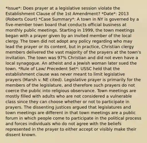 *Issue*: Does prayer at a legislative session violate the Establishment Clause of the 1st Amendment? *Date*: 2013 (Roberts Court) *Case Summary*: A town in NY is governed by a five-member town board that conducts official business at monthly public meetings. Starting in 1999, the town meetings began with a prayer given by an invited member of the local clergy. The town did not adopt any policy regarding who may lead the prayer or its content, but in practice, Christian clergy members delivered the vast majority of the prayers at the town's invitation. The town was 97% Christian and did not even have a local synagogue. An atheist and a Jewish woman later sued the town. *Rule of Law/ Precedent Set*: USSC held that the establishment clause was never meant to limit legislative prayers (Marsh v. NE cited). Legislative prayer is primarily for the members of the legislature, and therefore such prayers do not coerce the public into religious observance. Town meetings are mostly filled with adults who are not considered a vulnerable class since they can choose whether or not to participate in prayers. The dissenting justices argued that legislatures and town meetings are different in that town meetings are a public forum in which people come to participate in the political process and forces individuals who do not agree with the beliefs represented in the prayer to either accept or visibly make their dissent known.