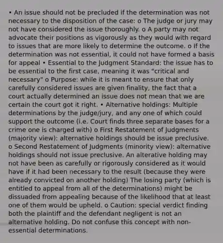 • An issue should not be precluded if the determination was not necessary to the disposition of the case: o The judge or jury may not have considered the issue thoroughly. o A party may not advocate their positions as vigorously as they would with regard to issues that are more likely to determine the outcome. o If the determination was not essential, it could not have formed a basis for appeal • Essential to the Judgment Standard: the issue has to be essential to the first case, meaning it was "critical and necessary" o Purpose: while it is meant to ensure that only carefully considered issues are given finality, the fact that a court actually determined an issue does not mean that we are certain the court got it right. • Alternative holdings: Multiple determinations by the judge/jury, and any one of which could support the outcome (i.e. Court finds three separate bases for a crime one is charged with) o First Restatement of Judgments (majority view): alternative holdings should be issue preclusive. o Second Restatement of Judgments (minority view): alternative holdings should not issue preclusive. An alterative holding may not have been as carefully or rigorously considered as it would have if it had been necessary to the result (because they were already convicted on another holding) The losing party (which is entitled to appeal from all of the determinations) might be dissuaded from appealing because of the likelihood that at least one of them would be upheld. o Caution: special verdict finding both the plaintiff and the defendant negligent is not an alternative holding. Do not confuse this concept with non-essential determinations.