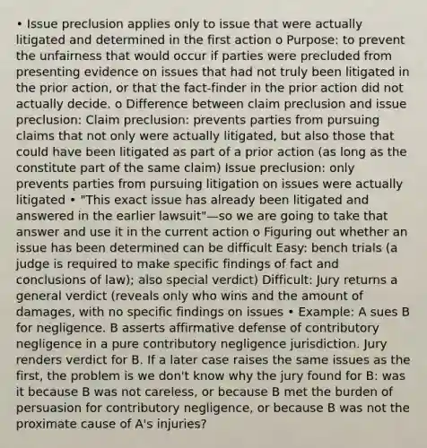 • Issue preclusion applies only to issue that were actually litigated and determined in the first action o Purpose: to prevent the unfairness that would occur if parties were precluded from presenting evidence on issues that had not truly been litigated in the prior action, or that the fact-finder in the prior action did not actually decide. o Difference between claim preclusion and issue preclusion: Claim preclusion: prevents parties from pursuing claims that not only were actually litigated, but also those that could have been litigated as part of a prior action (as long as the constitute part of the same claim) Issue preclusion: only prevents parties from pursuing litigation on issues were actually litigated • "This exact issue has already been litigated and answered in the earlier lawsuit"—so we are going to take that answer and use it in the current action o Figuring out whether an issue has been determined can be difficult Easy: bench trials (a judge is required to make specific findings of fact and conclusions of law); also special verdict) Difficult: Jury returns a general verdict (reveals only who wins and the amount of damages, with no specific findings on issues • Example: A sues B for negligence. B asserts affirmative defense of contributory negligence in a pure contributory negligence jurisdiction. Jury renders verdict for B. If a later case raises the same issues as the first, the problem is we don't know why the jury found for B: was it because B was not careless, or because B met the burden of persuasion for contributory negligence, or because B was not the proximate cause of A's injuries?