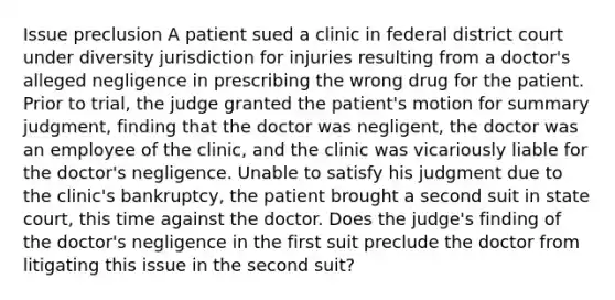 Issue preclusion A patient sued a clinic in federal district court under diversity jurisdiction for injuries resulting from a doctor's alleged negligence in prescribing the wrong drug for the patient. Prior to trial, the judge granted the patient's motion for summary judgment, finding that the doctor was negligent, the doctor was an employee of the clinic, and the clinic was vicariously liable for the doctor's negligence. Unable to satisfy his judgment due to the clinic's bankruptcy, the patient brought a second suit in state court, this time against the doctor. Does the judge's finding of the doctor's negligence in the first suit preclude the doctor from litigating this issue in the second suit?