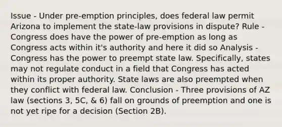 Issue - Under pre-emption principles, does federal law permit Arizona to implement the state-law provisions in dispute? Rule - Congress does have the power of pre-emption as long as Congress acts within it's authority and here it did so Analysis - Congress has the power to preempt state law. Specifically, states may not regulate conduct in a field that Congress has acted within its proper authority. State laws are also preempted when they conflict with federal law. Conclusion - Three provisions of AZ law (sections 3, 5C, & 6) fall on grounds of preemption and one is not yet ripe for a decision (Section 2B).