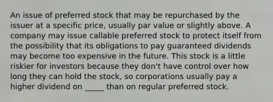 An issue of preferred stock that may be repurchased by the issuer at a specific price, usually par value or slightly above. A company may issue callable preferred stock to protect itself from the possibility that its obligations to pay guaranteed dividends may become too expensive in the future. This stock is a little riskier for investors because they don't have control over how long they can hold the stock, so corporations usually pay a higher dividend on _____ than on regular preferred stock.