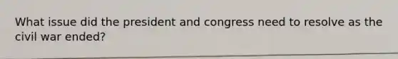 What issue did the president and congress need to resolve as the civil war ended?
