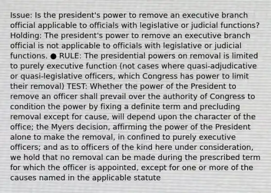 Issue: Is the president's power to remove an executive branch official applicable to officials with legislative or judicial functions? Holding: The president's power to remove an executive branch official is not applicable to officials with legislative or judicial functions. ● RULE: The presidential powers on removal is limited to purely executive function (not cases where quasi-adjudicative or quasi-legislative officers, which Congress has power to limit their removal) TEST: Whether the power of the President to remove an officer shall prevail over the authority of Congress to condition the power by fixing a definite term and precluding removal except for cause, will depend upon the character of the office; the Myers decision, affirming the power of the President alone to make the removal, in confined to purely executive officers; and as to officers of the kind here under consideration, we hold that no removal can be made during the prescribed term for which the officer is appointed, except for one or more of the causes named in the applicable statute