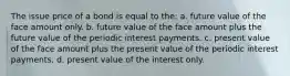 The issue price of a bond is equal to the: a. future value of the face amount only. b. future value of the face amount plus the future value of the periodic interest payments. c. present value of the face amount plus the present value of the periodic interest payments. d. present value of the interest only.