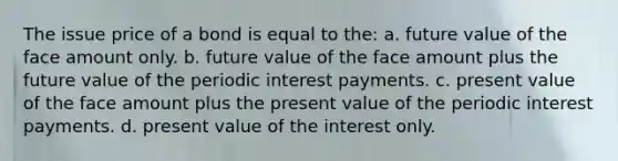 The issue price of a bond is equal to the: a. future value of the face amount only. b. future value of the face amount plus the future value of the periodic interest payments. c. present value of the face amount plus the present value of the periodic interest payments. d. present value of the interest only.