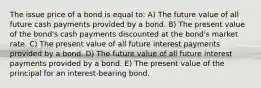 The issue price of a bond is equal to: A) The future value of all future cash payments provided by a bond. B) The present value of the bond's cash payments discounted at the bond's market rate. C) The present value of all future interest payments provided by a bond. D) The future value of all future interest payments provided by a bond. E) The present value of the principal for an interest-bearing bond.