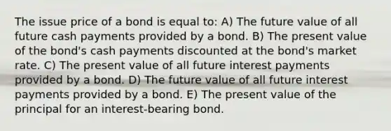 The issue price of a bond is equal to: A) The future value of all future cash payments provided by a bond. B) The present value of the bond's cash payments discounted at the bond's market rate. C) The present value of all future interest payments provided by a bond. D) The future value of all future interest payments provided by a bond. E) The present value of the principal for an interest-bearing bond.