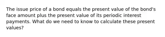 The issue price of a bond equals the present value of the bond's face amount plus the present value of its periodic interest payments. What do we need to know to calculate these present values?