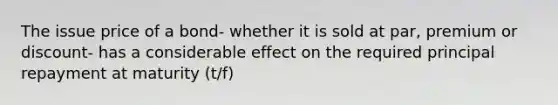 The issue price of a bond- whether it is sold at par, premium or discount- has a considerable effect on the required principal repayment at maturity (t/f)