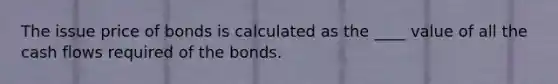 The issue price of bonds is calculated as the ____ value of all the cash flows required of the bonds.