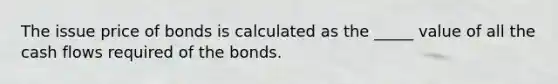 The issue price of bonds is calculated as the _____ value of all the cash flows required of the bonds.