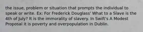 the issue, problem or situation that prompts the individual to speak or write. Ex: For Frederick Douglass' What to a Slave is the 4th of July? It is the immorality of slavery. In Swift's A Modest Proposal it is poverty and overpopulation in Dublin.