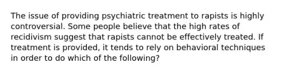 The issue of providing psychiatric treatment to rapists is highly controversial. Some people believe that the high rates of recidivism suggest that rapists cannot be effectively treated. If treatment is provided, it tends to rely on behavioral techniques in order to do which of the following?