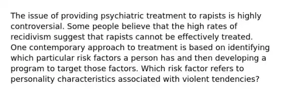 The issue of providing psychiatric treatment to rapists is highly controversial. Some people believe that the high rates of recidivism suggest that rapists cannot be effectively treated. One contemporary approach to treatment is based on identifying which particular risk factors a person has and then developing a program to target those factors. Which risk factor refers to personality characteristics associated with violent tendencies?