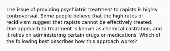 The issue of providing psychiatric treatment to rapists is highly controversial. Some people believe that the high rates of recidivism suggest that rapists cannot be effectively treated. One approach to treatment is known as chemical castration, and it relies on administering certain drugs or medications. Which of the following best describes how this approach works?