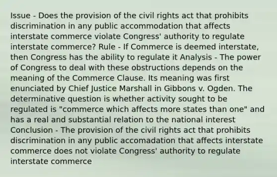 Issue - Does the provision of the civil rights act that prohibits discrimination in any public accommodation that affects interstate commerce violate Congress' authority to regulate interstate commerce? Rule - If Commerce is deemed interstate, then Congress has the ability to regulate it Analysis - The power of Congress to deal with these obstructions depends on the meaning of the Commerce Clause. Its meaning was first enunciated by Chief Justice Marshall in Gibbons v. Ogden. The determinative question is whether activity sought to be regulated is "commerce which affects more states than one" and has a real and substantial relation to the national interest Conclusion - The provision of the civil rights act that prohibits discrimination in any public accomadation that affects interstate commerce does not violate Congress' authority to regulate interstate commerce