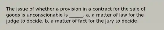 The issue of whether a provision in a contract for the sale of goods is unconscionable is ______. a. a matter of law for the judge to decide. b. a matter of fact for the jury to decide