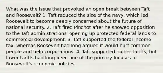 What was the issue that provoked an open break between Taft and Roosevelt? 1. Taft reduced the size of the navy, which led Roosevelt to become deeply concerned about the future of national security. 2. Taft fired Pinchot after he showed opposition to the Taft administrations' opening up protected federal lands to commercial development. 3. Taft supported the federal income tax, whereas Roosevelt had long argued it would hurt common people and help corporations. 4. Taft supported higher tariffs, but lower tariffs had long been one of the primary focuses of Roosevelt's economic policies.