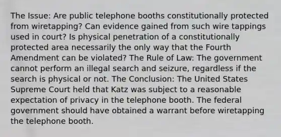 The Issue: Are public telephone booths constitutionally protected from wiretapping? Can evidence gained from such wire tappings used in court? Is physical penetration of a constitutionally protected area necessarily the only way that the Fourth Amendment can be violated? The Rule of Law: The government cannot perform an illegal search and seizure, regardless if the search is physical or not. The Conclusion: The United States Supreme Court held that Katz was subject to a reasonable expectation of privacy in the telephone booth. The federal government should have obtained a warrant before wiretapping the telephone booth.