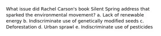 What issue did Rachel Carson's book Silent Spring address that sparked the environmental movement? a. Lack of renewable energy b. Indiscriminate use of genetically modified seeds c. Deforestation d. Urban sprawl e. Indiscriminate use of pesticides