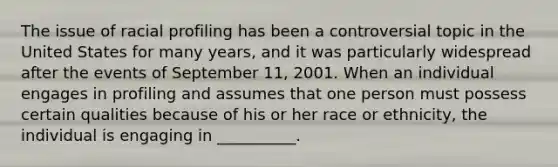 The issue of racial profiling has been a controversial topic in the United States for many years, and it was particularly widespread after the events of September 11, 2001. When an individual engages in profiling and assumes that one person must possess certain qualities because of his or her race or ethnicity, the individual is engaging in __________.