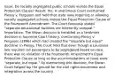 Issue: Do racially segregated public schools violate the Equal Protection Clause? Result: Yes. A unanimous Court overturned Plessy v. Ferguson and held that state laws requiring or allowing racially segregated schools violate the Equal Protection Clause of the Fourteenth Amendment. The Court famously stated "separate educational facilities are inherently unequal." Importance: The Brown decision is heralded as a landmark decision in Supreme Court history, overturning Plessy v. Ferguson (1896) which had created the "separate but equal" doctrine. In Plessy, The Court held that even though a Louisiana law required rail passengers to be segregated based on race, there was no violation of the Fourteenth Amendment's Equal Protection Clause so long as the accommodations at issue were "separate, but equal." By overturning this doctrine, the Brown Court helped lay the ground for the civil rights movement and integration across the country.