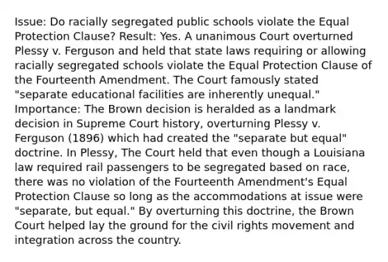 Issue: Do racially segregated public schools violate the Equal Protection Clause? Result: Yes. A unanimous Court overturned Plessy v. Ferguson and held that state laws requiring or allowing racially segregated schools violate the Equal Protection Clause of the Fourteenth Amendment. The Court famously stated "separate educational facilities are inherently unequal." Importance: The Brown decision is heralded as a landmark decision in Supreme Court history, overturning Plessy v. Ferguson (1896) which had created the "separate but equal" doctrine. In Plessy, The Court held that even though a Louisiana law required rail passengers to be segregated based on race, there was no violation of the Fourteenth Amendment's Equal Protection Clause so long as the accommodations at issue were "separate, but equal." By overturning this doctrine, the Brown Court helped lay the ground for the civil rights movement and integration across the country.