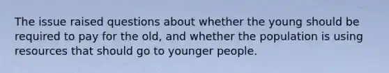 The issue raised questions about whether the young should be required to pay for the old, and whether the population is using resources that should go to younger people.