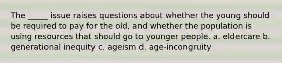 The _____ issue raises questions about whether the young should be required to pay for the old, and whether the population is using resources that should go to younger people. a. eldercare b. generational inequity c. ageism d. age-incongruity