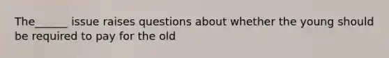 The______ issue raises questions about whether the young should be required to pay for the old