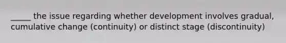 _____ the issue regarding whether development involves gradual, cumulative change (continuity) or distinct stage (discontinuity)