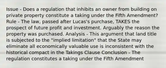 Issue - Does a regulation that inhibits an owner from building on private property constitute a taking under the Fifth Amendment? Rule - The law, passed after Lucas's purchase, TAKES the prospect of future profit and investment. Arguably the reason the property was purchased. Analysis - This argument that land title is subjected to the "implied limitation" that the State may eliminate all economically valuable use is inconsistent with the historical compact in the Takings Clause Conclusion - The regulation constitutes a taking under the Fifth Amendment