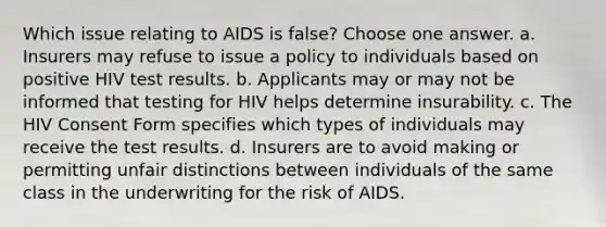 Which issue relating to AIDS is false? Choose one answer. a. Insurers may refuse to issue a policy to individuals based on positive HIV test results. b. Applicants may or may not be informed that testing for HIV helps determine insurability. c. The HIV Consent Form specifies which types of individuals may receive the test results. d. Insurers are to avoid making or permitting unfair distinctions between individuals of the same class in the underwriting for the risk of AIDS.