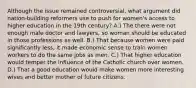 Although the issue remained controversial, what argument did nation-building reformers use to push for women's access to higher education in the 19th century? A.) The there were not enough male doctor and lawyers, so woman should be educated in those professions as well. B.) That because women were paid significantly less, it made economic sense to train women workers to do the same jobs as men. C.) That higher education would temper the influence of the Catholic church over women. D.) That a good education would make women more interesting wives and better mother of future citizens.