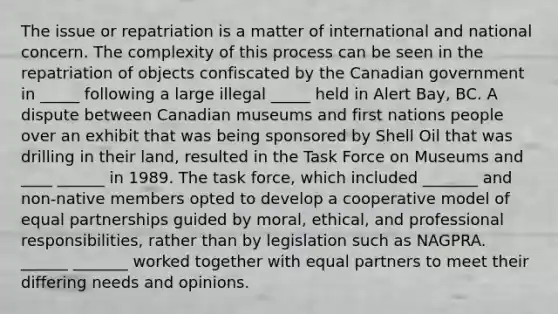 The issue or repatriation is a matter of international and national concern. The complexity of this process can be seen in the repatriation of objects confiscated by the Canadian government in _____ following a large illegal _____ held in Alert Bay, BC. A dispute between Canadian museums and first nations people over an exhibit that was being sponsored by Shell Oil that was drilling in their land, resulted in the Task Force on Museums and ____ ______ in 1989. The task force, which included _______ and non-native members opted to develop a cooperative model of equal partnerships guided by moral, ethical, and professional responsibilities, rather than by legislation such as NAGPRA. ______ _______ worked together with equal partners to meet their differing needs and opinions.