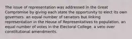 The issue of representation was addressed in the Great Compromise by giving each state the opportunity to elect its own governors. an equal number of senators but linking representation in the House of Representatives to population. an equal number of votes in the Electoral College. a veto over constitutional amendments.