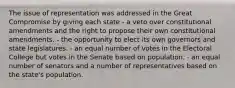 The issue of representation was addressed in the Great Compromise by giving each state - a veto over constitutional amendments and the right to propose their own constitutional amendments. - the opportunity to elect its own governors and state legislatures. - an equal number of votes in the Electoral College but votes in the Senate based on population. - an equal number of senators and a number of representatives based on the state's population.