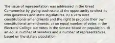 The issue of representation was addressed in the Great Compromise by giving each state a) the opportunity to elect its own governors and state legislatures. b) a veto over constitutional amendments and the right to propose their own constitutional amendments. c) an equal number of votes in the Electoral College but votes in the Senate based on population. d) an equal number of senators and a number of representatives based on the state's population.