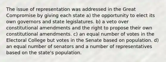 The issue of representation was addressed in the Great Compromise by giving each state a) the opportunity to elect its own governors and state legislatures. b) a veto over constitutional amendments and the right to propose their own constitutional amendments. c) an equal number of votes in the Electoral College but votes in the Senate based on population. d) an equal number of senators and a number of representatives based on the state's population.