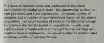 The issue of representation was addressed in the Great Compromise by giving each state - the opportunity to elect its own governors and state legislatures. - an equal number of senators and a number of representatives based on the state's population. - an equal number of votes in the Electoral College but votes in the Senate based on population. - a veto over constitutional amendments and the right to propose their own constitutional amendments. - an equal number of senators and an equal number of representatives.