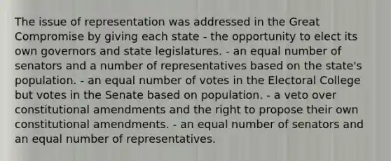 The issue of representation was addressed in the Great Compromise by giving each state - the opportunity to elect its own governors and state legislatures. - an equal number of senators and a number of representatives based on the state's population. - an equal number of votes in the Electoral College but votes in the Senate based on population. - a veto over constitutional amendments and the right to propose their own constitutional amendments. - an equal number of senators and an equal number of representatives.