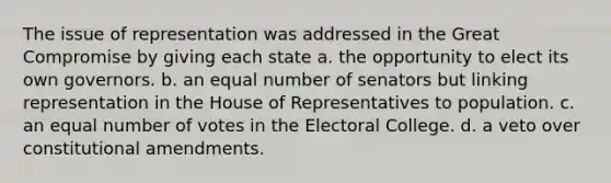 The issue of representation was addressed in the Great Compromise by giving each state a. the opportunity to elect its own governors. b. an equal number of senators but linking representation in the House of Representatives to population. c. an equal number of votes in the Electoral College. d. a veto over constitutional amendments.