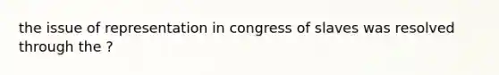 the issue of representation in congress of slaves was resolved through the ?